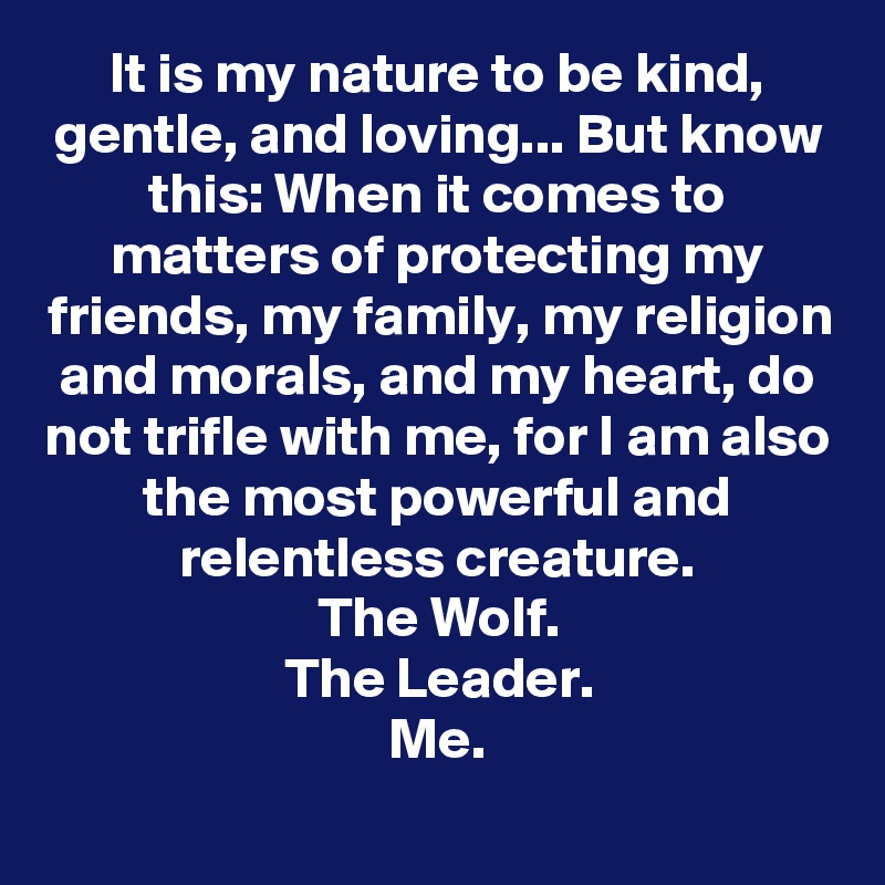 It is my nature to be kind, gentle, and loving... But know this: When it comes to matters of protecting my friends, my family, my religion and morals, and my heart, do not trifle with me, for I am also the most powerful and relentless creature.
The Wolf.
The Leader.
Me.