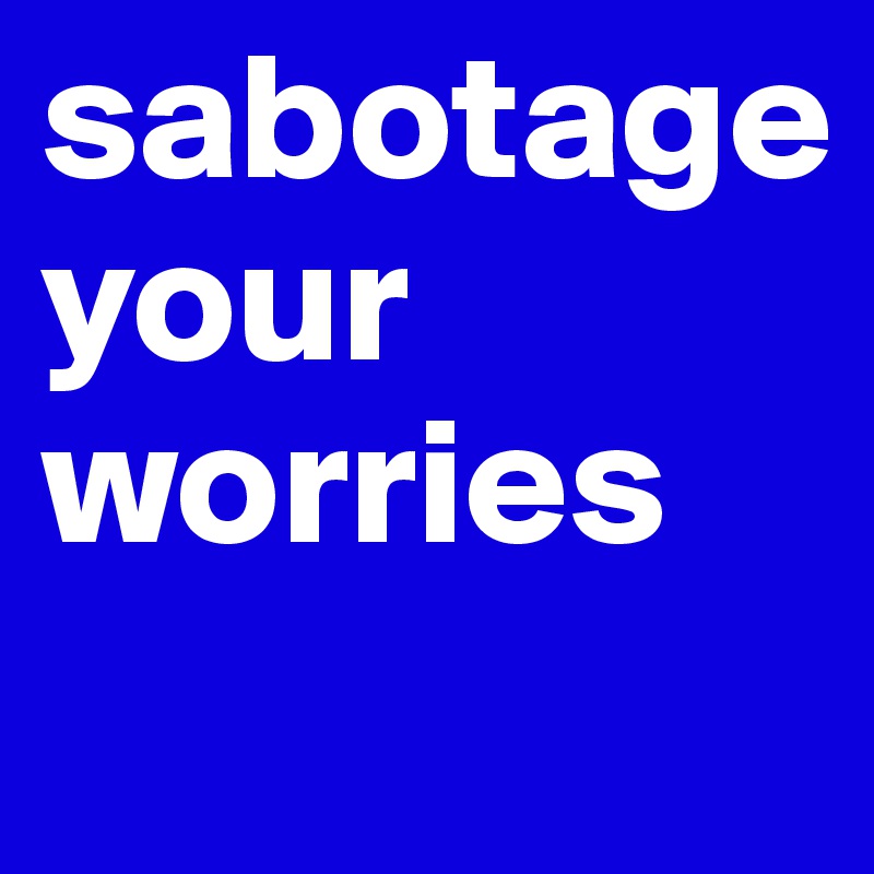 sabotage 
your worries
