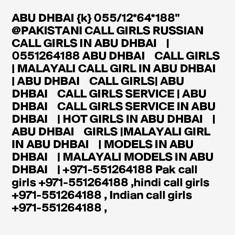 ABU DHBAI {k} 055/12*64*188" @PAKISTANI CALL GIRLS RUSSIAN CALL GIRLS IN ABU DHBAI    | 0551264188 ABU DHBAI    CALL GIRLS | MALAYALI CALL GIRL IN ABU DHBAI    | ABU DHBAI    CALL GIRLS| ABU DHBAI    CALL GIRLS SERVICE | ABU DHBAI    CALL GIRLS SERVICE IN ABU DHBAI    | HOT GIRLS IN ABU DHBAI    | ABU DHBAI    GIRLS |MALAYALI GIRL IN ABU DHBAI    | MODELS IN ABU DHBAI    | MALAYALI MODELS IN ABU DHBAI    | +971-551264188 Pak call girls +971-551264188 ,hindi call girls +971-551264188 , Indian call girls +971-551264188 , 