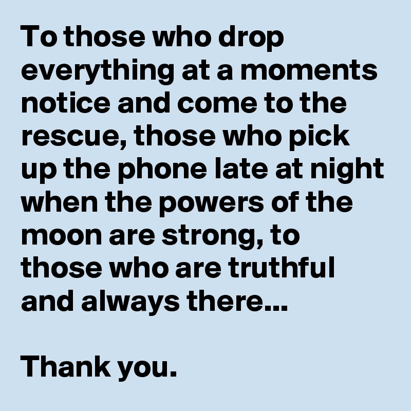 To those who drop everything at a moments notice and come to the rescue, those who pick up the phone late at night when the powers of the moon are strong, to those who are truthful and always there...

Thank you.