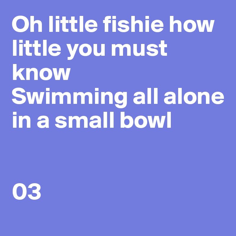 Oh little fishie how little you must know 
Swimming all alone in a small bowl 


03 
