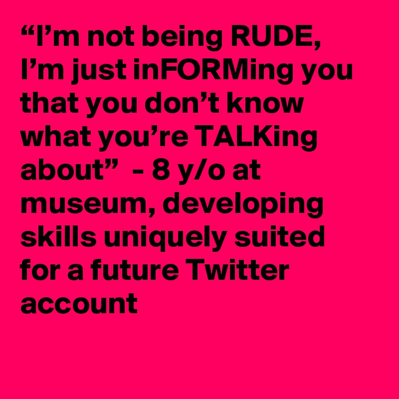 “I’m not being RUDE, I’m just inFORMing you that you don’t know what you’re TALKing about”  - 8 y/o at museum, developing skills uniquely suited for a future Twitter account