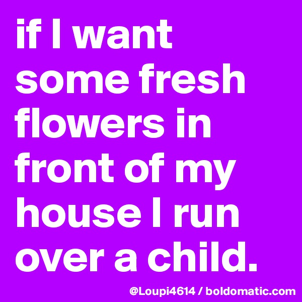 if I want some fresh flowers in front of my house I run over a child.
