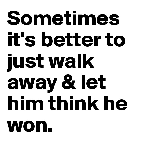Sometimes it's better to just walk away & let him think he won.
