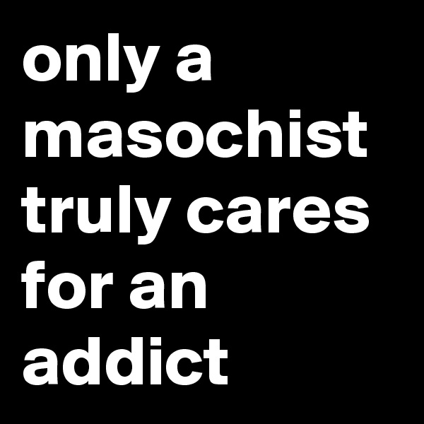 only a masochist truly cares for an addict