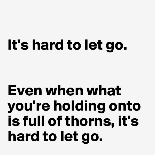 

It's hard to let go. 


Even when what you're holding onto is full of thorns, it's hard to let go. 