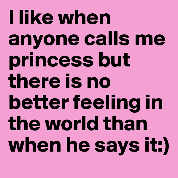 I like when anyone calls me princess but there is no better feeling in the world than when he says it:)