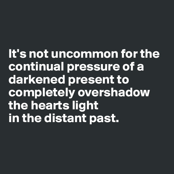 


It's not uncommon for the continual pressure of a darkened present to completely overshadow the hearts light 
in the distant past.


