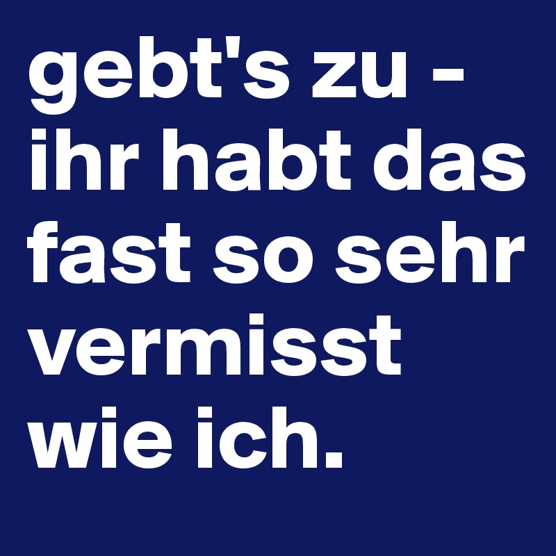 gebt's zu - ihr habt das fast so sehr vermisst wie ich.