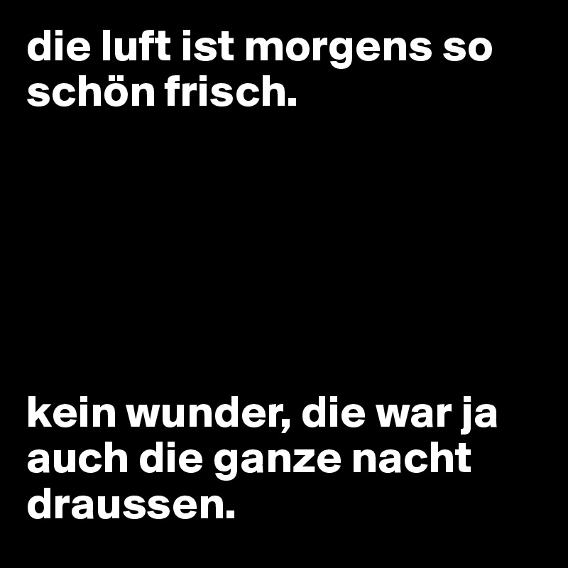 die luft ist morgens so schön frisch.






kein wunder, die war ja auch die ganze nacht draussen.