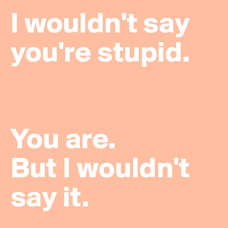 I wouldn't say you're stupid.


You are. 
But I wouldn't say it.