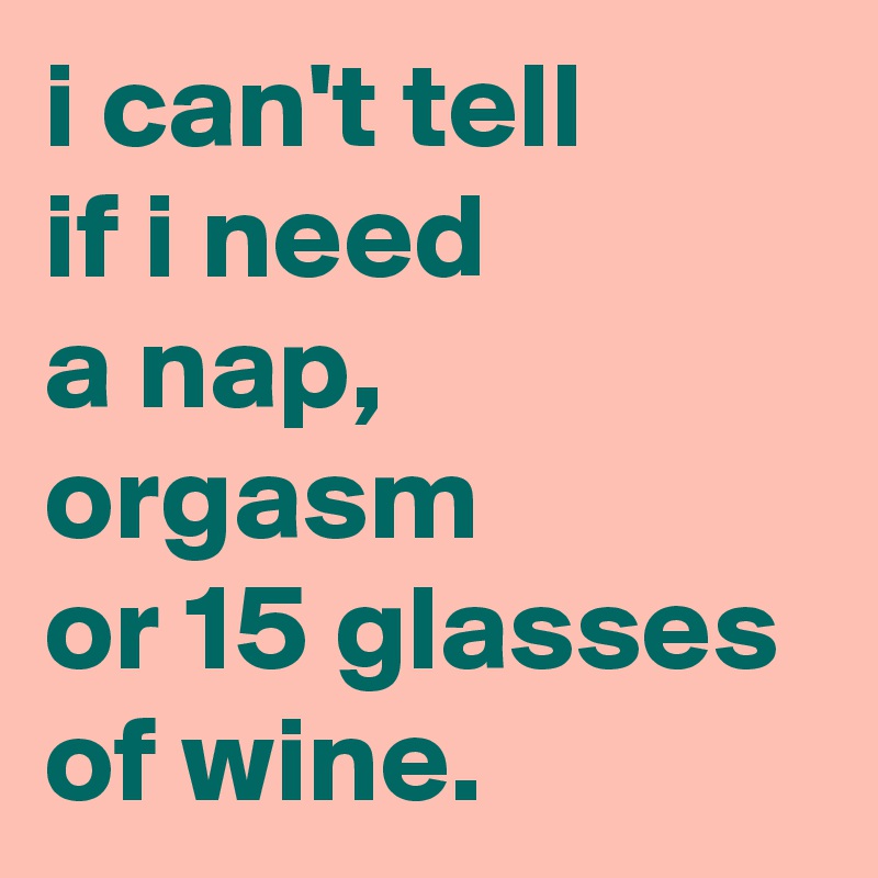 i can't tell 
if i need 
a nap, 
orgasm 
or 15 glasses of wine.