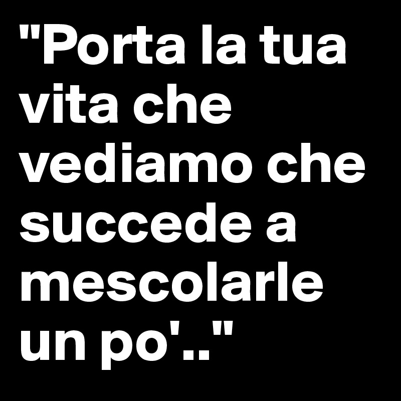 "Porta la tua vita che vediamo che succede a mescolarle un po'.."