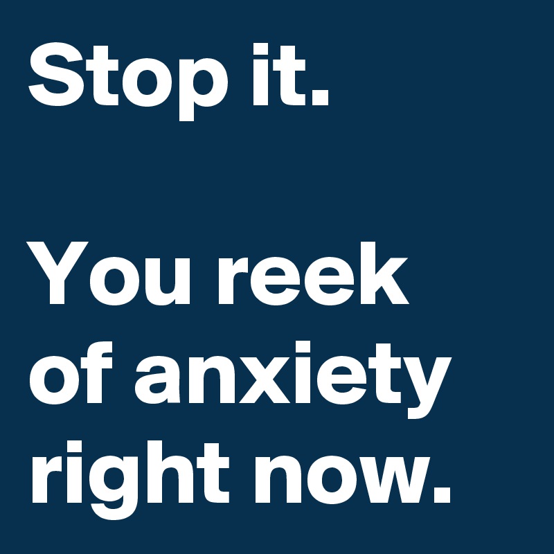 Stop it. 

You reek of anxiety right now.