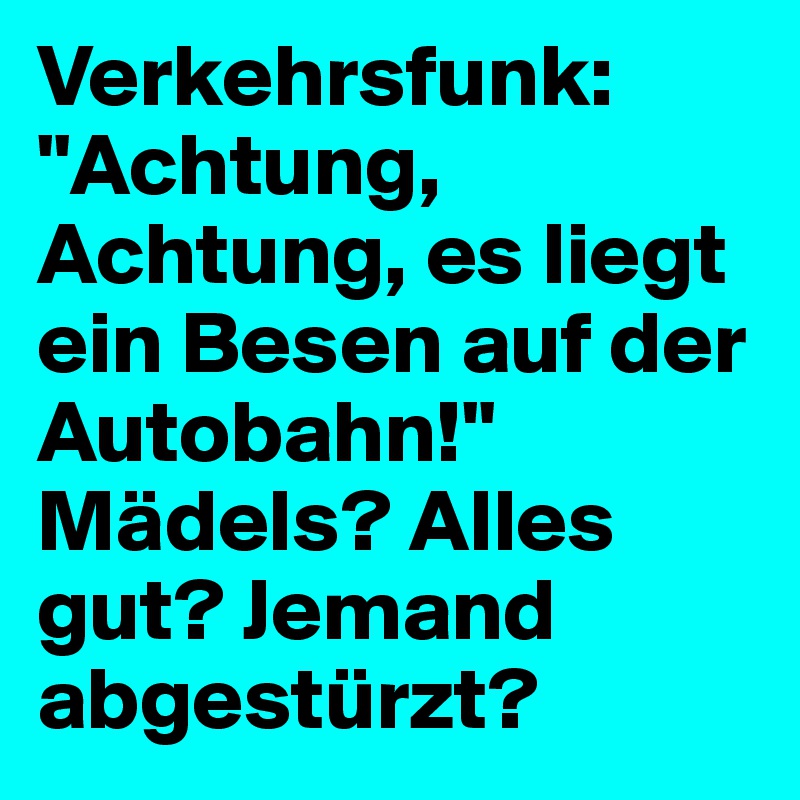 Verkehrsfunk: "Achtung, Achtung, es liegt ein Besen auf der Autobahn!"
Mädels? Alles gut? Jemand abgestürzt?