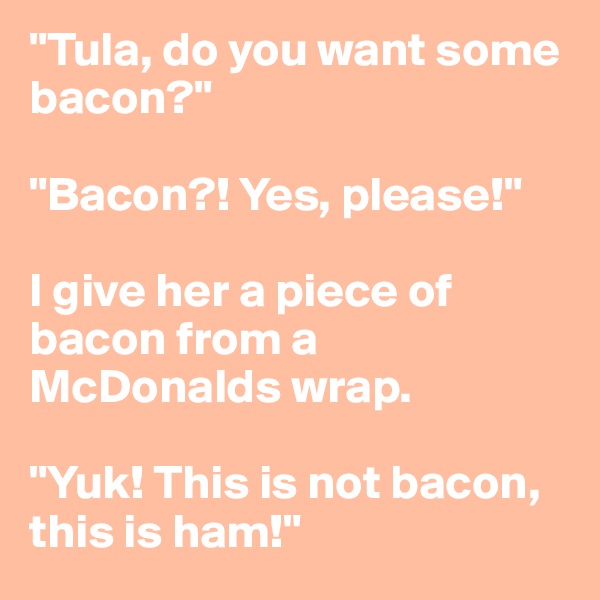 "Tula, do you want some bacon?"

"Bacon?! Yes, please!"

I give her a piece of bacon from a McDonalds wrap.

"Yuk! This is not bacon, this is ham!"