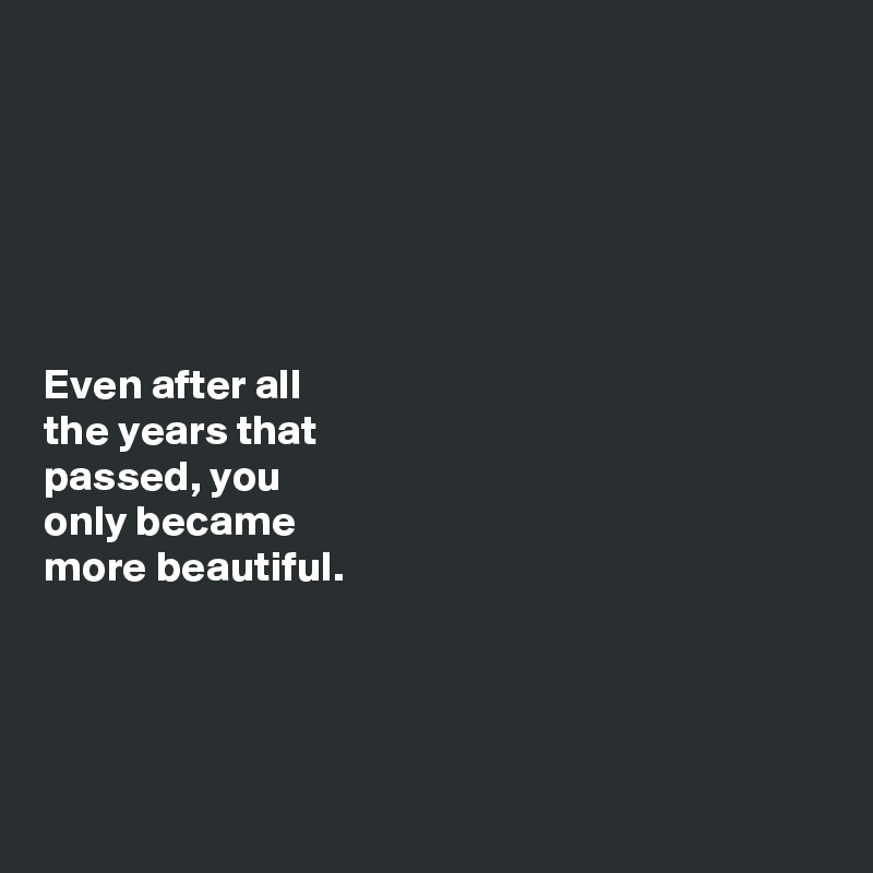 






Even after all 
the years that 
passed, you 
only became 
more beautiful. 





