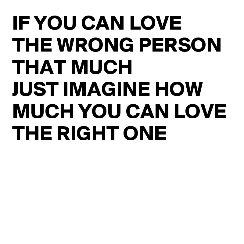 IF YOU CAN LOVE 
THE WRONG PERSON 
THAT MUCH 
JUST IMAGINE HOW MUCH YOU CAN LOVE
THE RIGHT ONE

