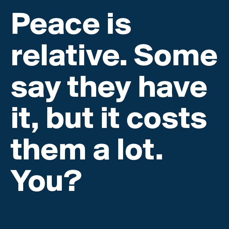 Peace is relative. Some say they have it, but it costs them a lot. You?