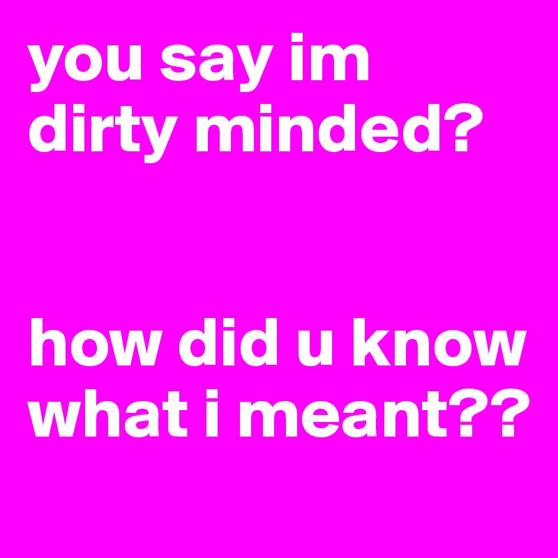 you say im dirty minded?


how did u know what i meant??