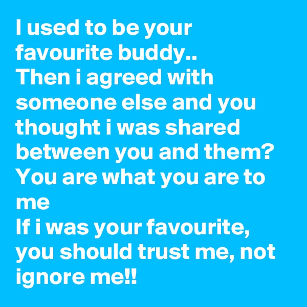 I used to be your favourite buddy..
Then i agreed with someone else and you thought i was shared between you and them?
You are what you are to me
If i was your favourite, you should trust me, not ignore me!!