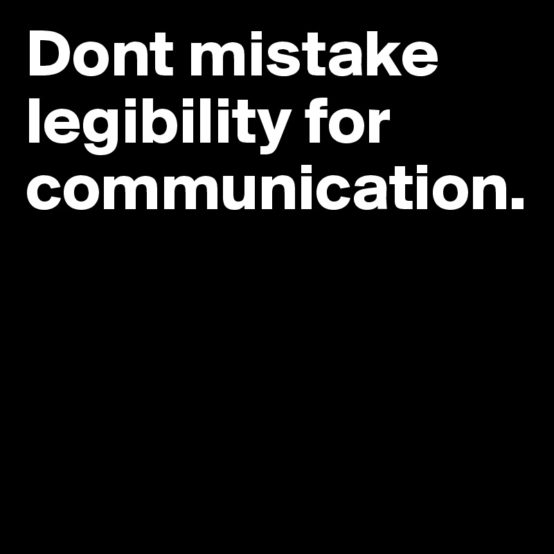 Dont mistake legibility for 
communication.



