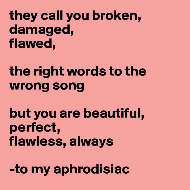 they call you broken, damaged, 
flawed, 

the right words to the wrong song

but you are beautiful, 
perfect, 
flawless, always

-to my aphrodisiac
