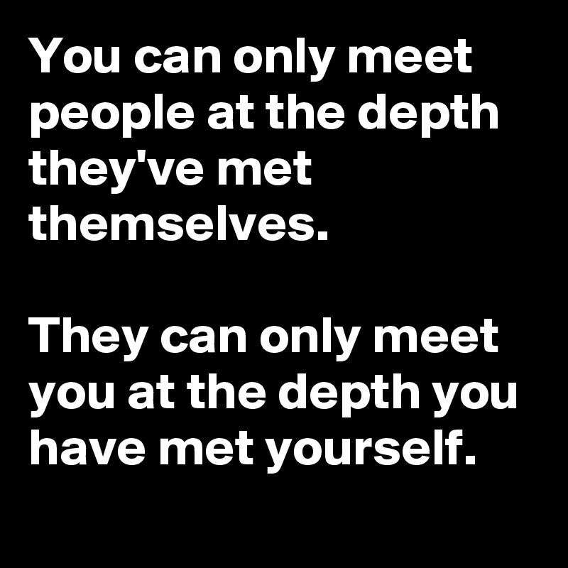 You can only meet people at the depth they've met themselves. 

They can only meet you at the depth you have met yourself.