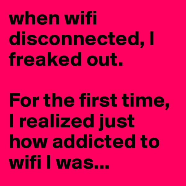 when wifi disconnected, I freaked out. 

For the first time, I realized just how addicted to wifi I was...