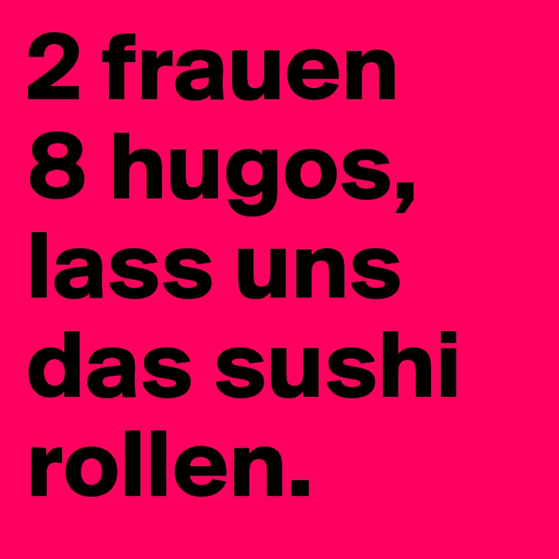 2 frauen
8 hugos,
lass uns
das sushi
rollen.
