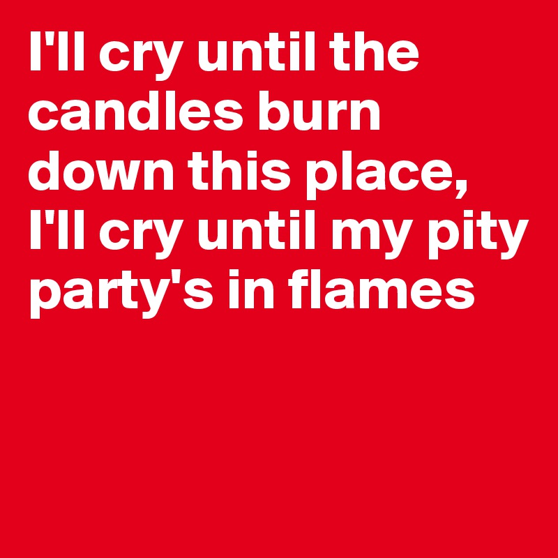I'll cry until the candles burn down this place, I'll cry until my pity party's in flames


