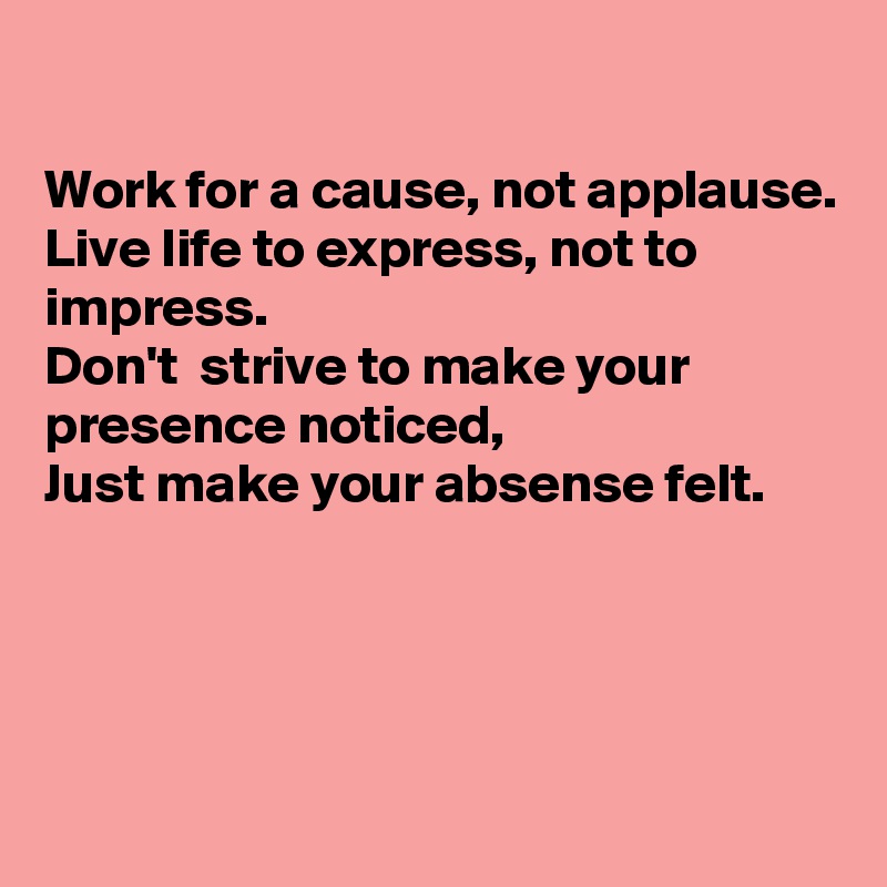 

Work for a cause, not applause.
Live life to express, not to impress.
Don't  strive to make your presence noticed, 
Just make your absense felt. 





