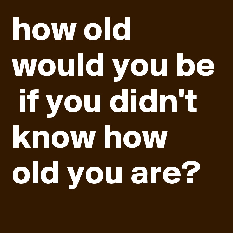 how old would you be  if you didn't know how old you are?