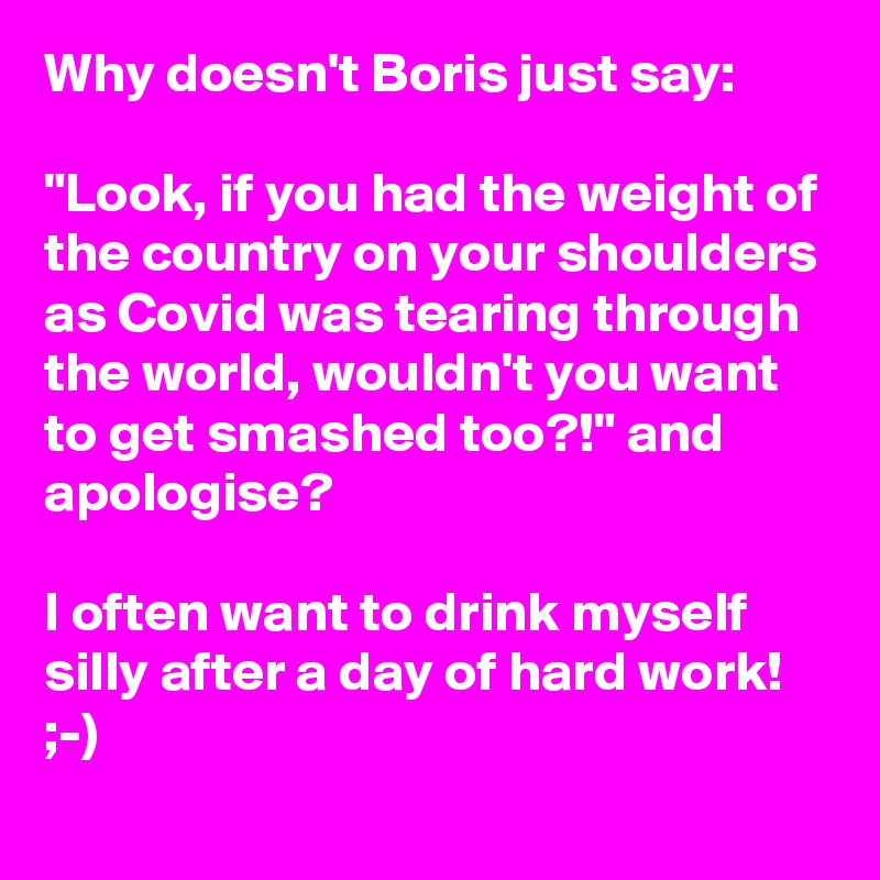 Why doesn't Boris just say:

"Look, if you had the weight of the country on your shoulders as Covid was tearing through the world, wouldn't you want to get smashed too?!" and apologise?

I often want to drink myself silly after a day of hard work! ;-)