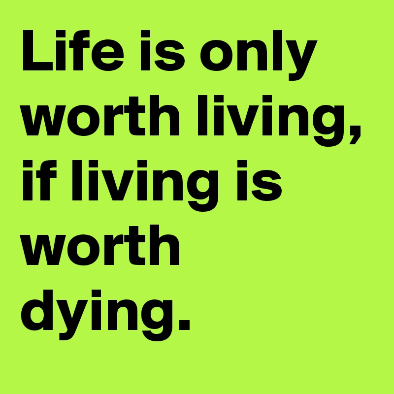 Life is only worth living, if living is worth dying.