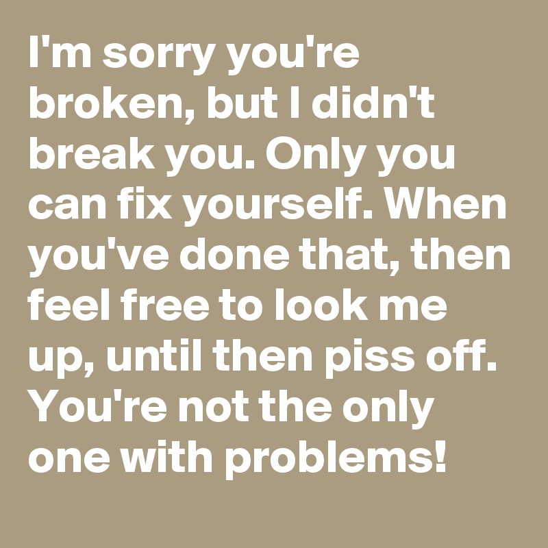 I'm sorry you're broken, but I didn't break you. Only you can fix yourself. When you've done that, then feel free to look me up, until then piss off. You're not the only one with problems! 