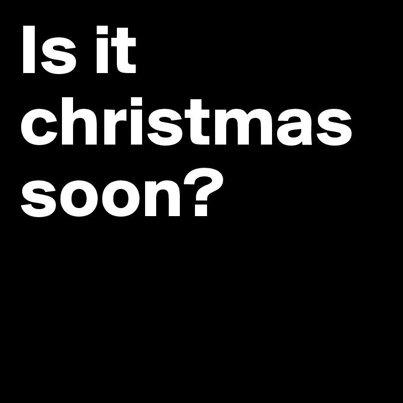 Is it christmas soon?

