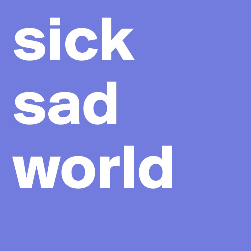 sick
sad
world