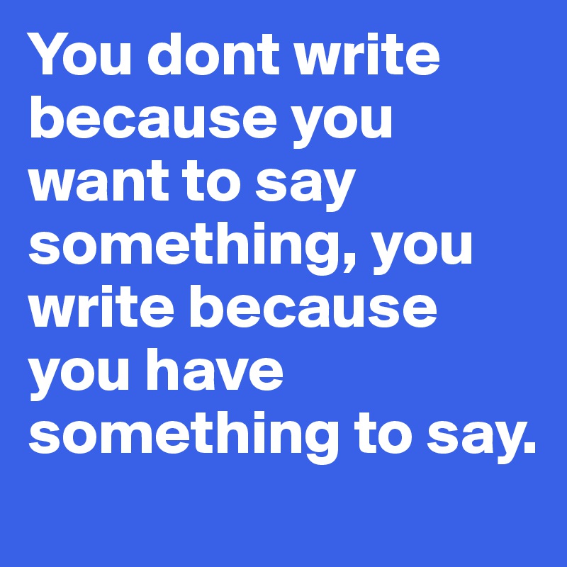You dont write because you want to say something, you write because you have something to say. 