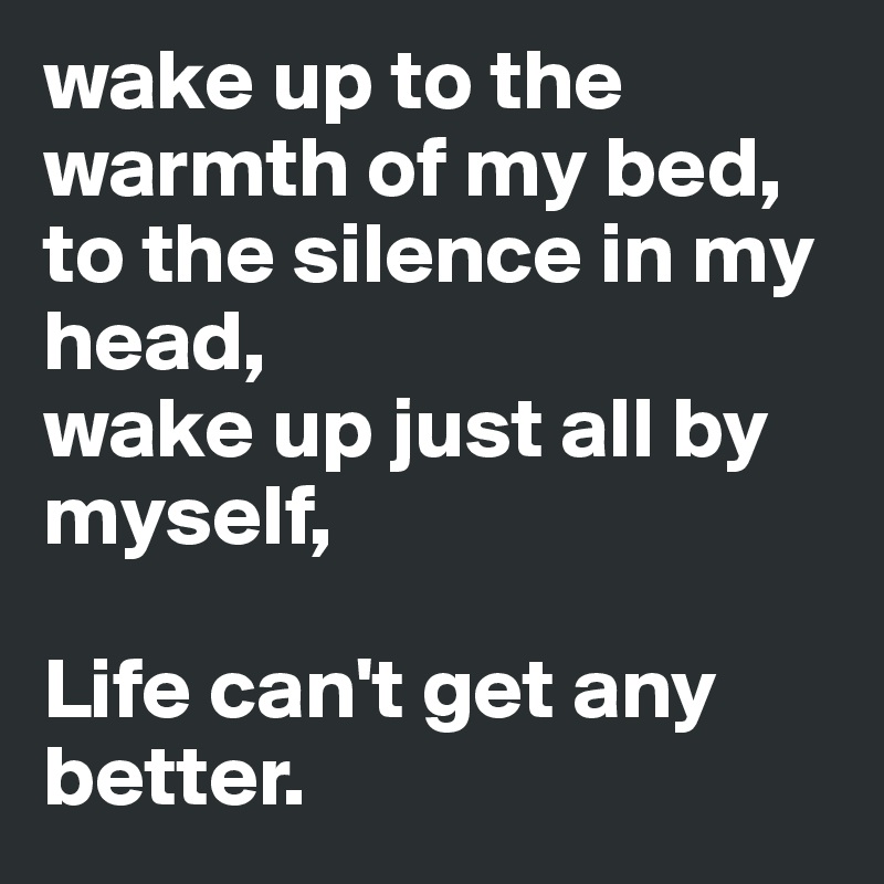 wake up to the warmth of my bed,
to the silence in my head, 
wake up just all by myself,

Life can't get any better.