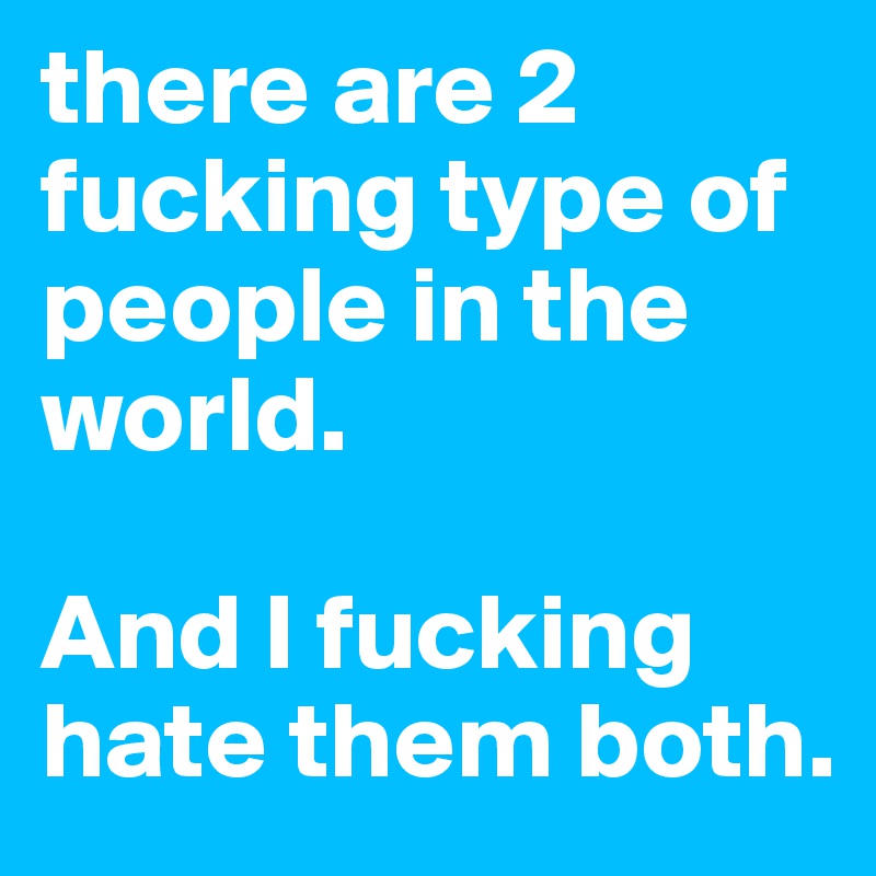 there are 2 fucking type of people in the world.

And I fucking hate them both. 