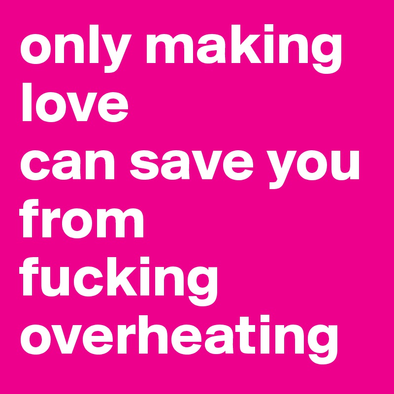 only making love 
can save you from 
fucking overheating