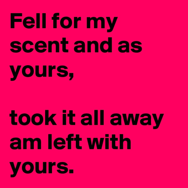 Fell for my scent and as yours,

took it all away am left with yours.