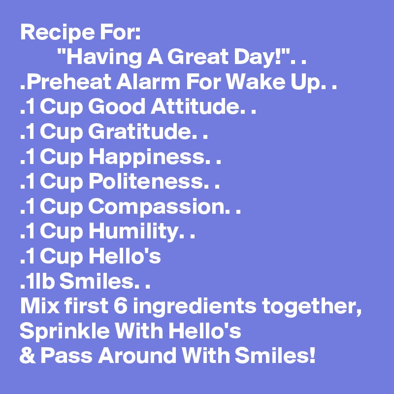 Recipe For:
        "Having A Great Day!". . 
.Preheat Alarm For Wake Up. .
.1 Cup Good Attitude. .
.1 Cup Gratitude. .
.1 Cup Happiness. .
.1 Cup Politeness. .
.1 Cup Compassion. .
.1 Cup Humility. .
.1 Cup Hello's
.1lb Smiles. .
Mix first 6 ingredients together, Sprinkle With Hello's
& Pass Around With Smiles! 