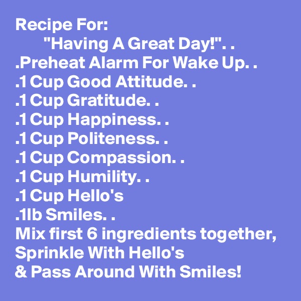 Recipe For:
        "Having A Great Day!". . 
.Preheat Alarm For Wake Up. .
.1 Cup Good Attitude. .
.1 Cup Gratitude. .
.1 Cup Happiness. .
.1 Cup Politeness. .
.1 Cup Compassion. .
.1 Cup Humility. .
.1 Cup Hello's
.1lb Smiles. .
Mix first 6 ingredients together, Sprinkle With Hello's
& Pass Around With Smiles! 