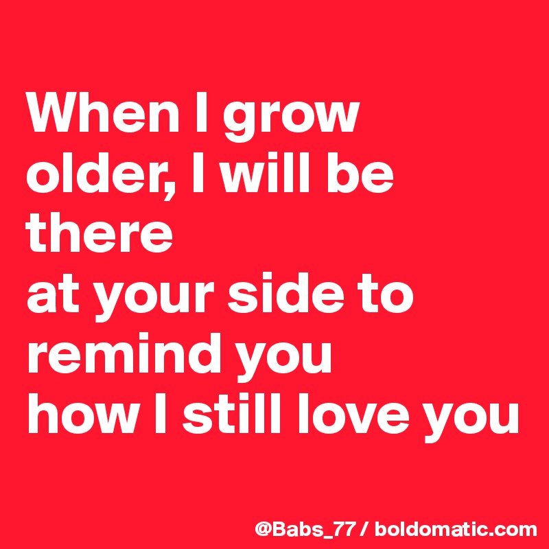 
When I grow older, I will be there
at your side to remind you
how I still love you
