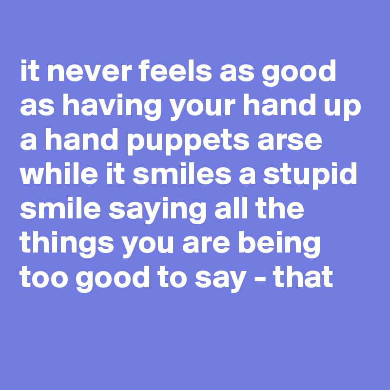 
it never feels as good as having your hand up a hand puppets arse while it smiles a stupid smile saying all the things you are being too good to say - that

