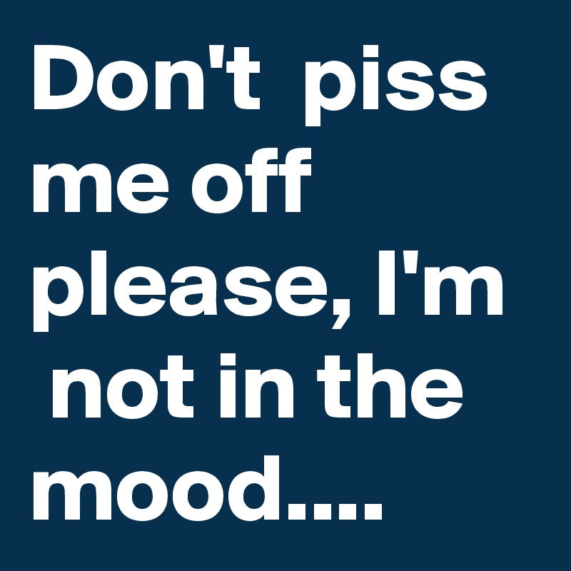 Don't  piss me off please, I'm  not in the mood....