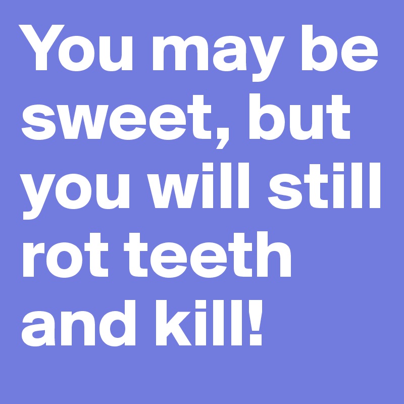 You may be sweet, but you will still rot teeth and kill!