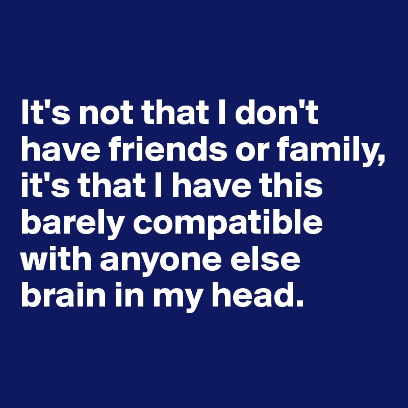 

It's not that I don't have friends or family, it's that I have this barely compatible with anyone else brain in my head. 
